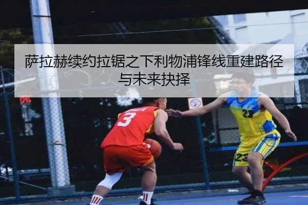 萨拉赫续约拉锯之下利物浦锋线重建路径与未来抉择